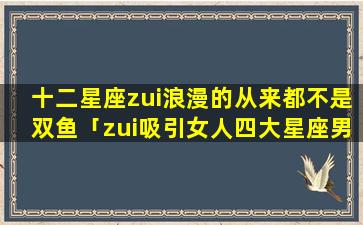 十二星座zui浪漫的从来都不是双鱼「zui吸引女人四大星座男」