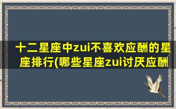 十二星座中zui不喜欢应酬的星座排行(哪些星座zui讨厌应酬？zui不爱社交的星座揭秘)