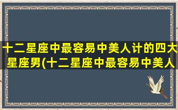 十二星座中最容易中美人计的四大星座男(十二星座中最容易中美人计的4大星座男，未必是你想象中的那些)