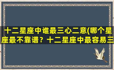 十二星座中谁最三心二意(哪个星座最不靠谱？十二星座中最容易三心二意的星座是谁？)