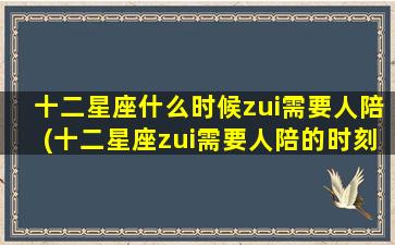 十二星座什么时候zui需要人陪(十二星座zui需要人陪的时刻，你是否了解？)