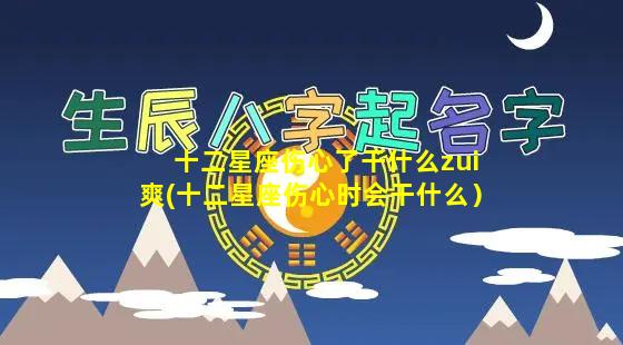 十二星座伤心了干什么zui爽(十二星座伤心时会干什么）