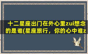 十二星座出门在外心里zui想念的是谁(星座旅行，你的心中谁zui挂念？)