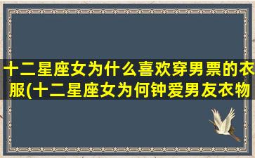 十二星座女为什么喜欢穿男票的衣服(十二星座女为何钟爱男友衣物？探究穿*风潮)