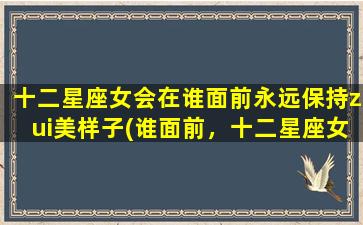 十二星座女会在谁面前永远保持zui美样子(谁面前，十二星座女总能永保zui美)