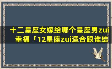 十二星座女嫁给哪个星座男zui幸福「12星座zui适合跟谁结婚」