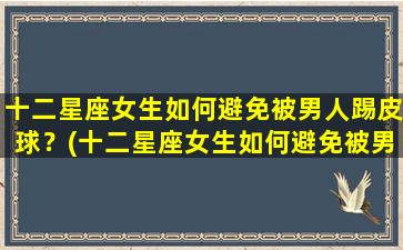 十二星座女生如何避免被男人踢皮球？(十二星座女生如何避免被男人踢皮球呢）