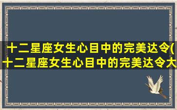 十二星座女生心目中的完美达令(十二星座女生心目中的完美达令大揭秘，你符合吗？)