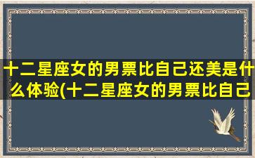 十二星座女的男票比自己还美是什么体验(十二星座女的男票比自己还美，她们的心路历程是怎样的)