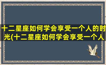 十二星座如何学会享受一个人的时光(十二星座如何学会享受一个人的时光呢）