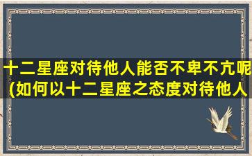 十二星座对待他人能否不卑不亢呢(如何以十二星座之态度对待他人，做到不卑不亢？)