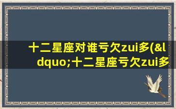 十二星座对谁亏欠zui多(“十二星座亏欠zui多的人是TA？揭露内心深处的*！”)