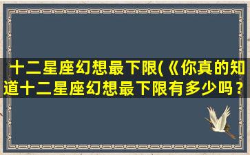 十二星座幻想最下限(《你真的知道十二星座幻想最下限有多少吗？》)