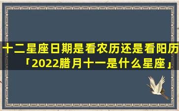 十二星座日期是看农历还是看阳历「2022腊月十一是什么星座」