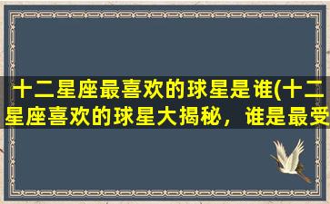 十二星座最喜欢的球星是谁(十二星座喜欢的球星大揭秘，谁是最受欢迎的球星？)