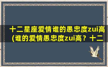 十二星座爱情谁的愚忠度zui高(谁的爱情愚忠度zui高？十二星座分析！)