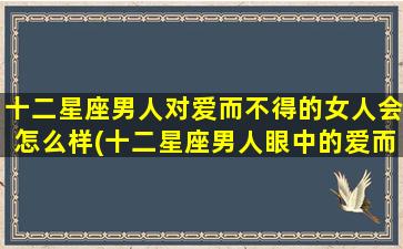 十二星座男人对爱而不得的女人会怎么样(十二星座男人眼中的爱而不得女人，他们都会做出怎样的选择？)