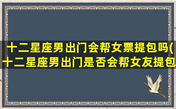 十二星座男出门会帮女票提包吗(十二星座男出门是否会帮女友提包？)