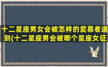 十二星座男女会被怎样的爱慕者追到(十二星座男会被哪个星座女征服）