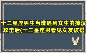 十二星座男生当遭遇到女生的撩汉攻击后(十二星座男看见女友被搭讪）