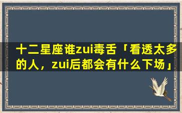 十二星座谁zui毒舌「看透太多的人，zui后都会有什么下场」