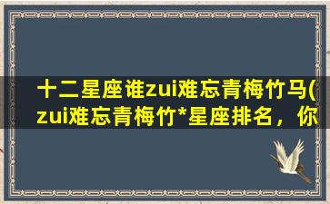 十二星座谁zui难忘青梅竹马(zui难忘青梅竹*星座排名，你是否被准确地划分了星座性格？)