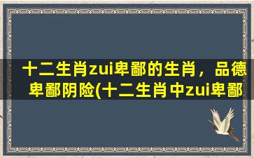 十二生肖zui卑鄙的生肖，品德卑鄙阴险(十二生肖中zui卑鄙的生肖，品德卑鄙阴险)