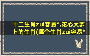 十二生肖zui容易*,花心大萝卜的生肖(哪个生肖zui容易*？揭晓花心大萝卜生肖！)