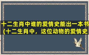 十二生肖中谁的爱情史能出一本书(十二生肖中，这位动物的爱情史能成为一本书！)