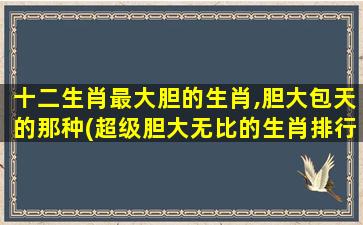 十二生肖最大胆的生肖,胆大包天的那种(超级胆大无比的生肖排行榜-霸气十足的生肖top1)