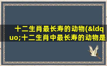 十二生肖最长寿的动物(“十二生肖中最长寿的动物是哪些？解析这些动物的寿命秘密！”)