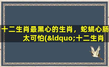 十二生肖最黑心的生肖，蛇蝎心肠太可怕(“十二生肖最黑心的生肖，蛇蝎心肠如此可怕，你知道是哪个吗？”)