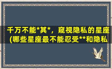 千万不能*其*，窥视隐私的星座(哪些星座最不能忍受**和隐私窥视？)