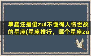 单蠢还是傻zui不懂得人情世故的星座(星座排行，哪个星座zui不懂得人情世故？)