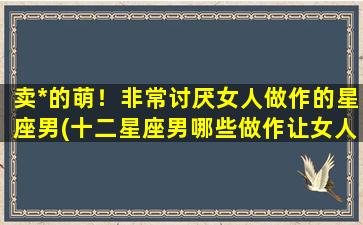 卖*的萌！非常讨厌女人做作的星座男(十二星座男哪些做作让女人讨厌？)