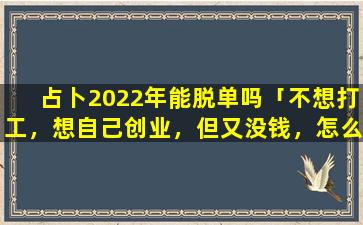 占卜2022年能脱单吗「不想打工，想自己创业，但又没钱，怎么办呢」