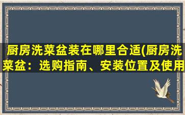 厨房洗菜盆装在哪里合适(厨房洗菜盆：选购指南、安装位置及使用技巧分享)