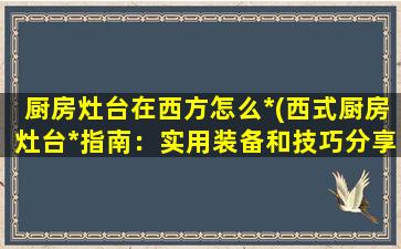 厨房灶台在西方怎么*(西式厨房灶台*指南：实用装备和技巧分享)