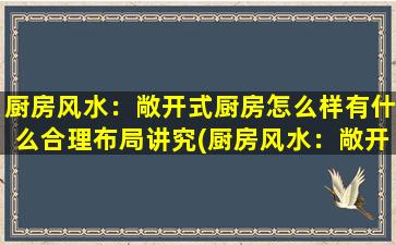 厨房风水：敞开式厨房怎么样有什么合理布局讲究(厨房风水：敞开式厨房布局讲究，合理摆放让你的厨艺更上一层楼！)