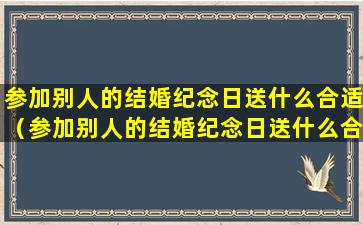 参加别人的结婚纪念日送什么合适（参加别人的结婚纪念日送什么合适的礼物）