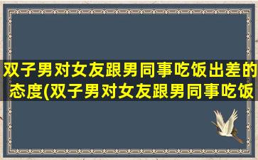 双子男对女友跟男同事吃饭出差的态度(双子男对女友跟男同事吃饭出差的态度：了解一下？)