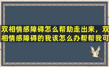 双相情感障碍怎么帮助走出来，双相情感障碍的我该怎么办帮帮我可以吗