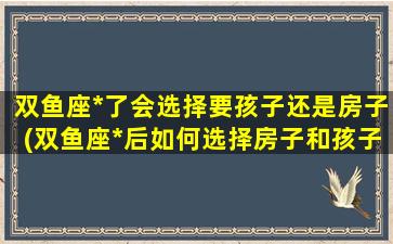 双鱼座*了会选择要孩子还是房子(双鱼座*后如何选择房子和孩子？)