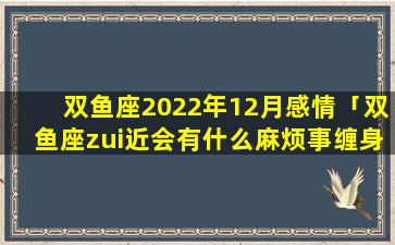 双鱼座2022年12月感情「双鱼座zui近会有什么麻烦事缠身2022年」