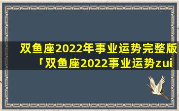 双鱼座2022年事业运势完整版「双鱼座2022事业运势zui新」