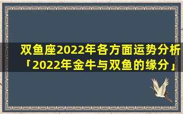 双鱼座2022年各方面运势分析「2022年金牛与双鱼的缘分」