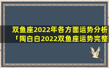 双鱼座2022年各方面运势分析「陶白白2022双鱼座运势完整版」