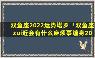 双鱼座2022运势塔罗「双鱼座zui近会有什么麻烦事缠身2022年」