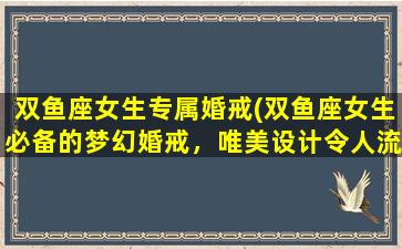 双鱼座女生专属婚戒(双鱼座女生必备的梦幻婚戒，唯美设计令人流连忘返！)