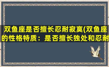 双鱼座是否擅长忍耐寂寞(双鱼座的性格特质：是否擅长独处和忍耐孤独？)